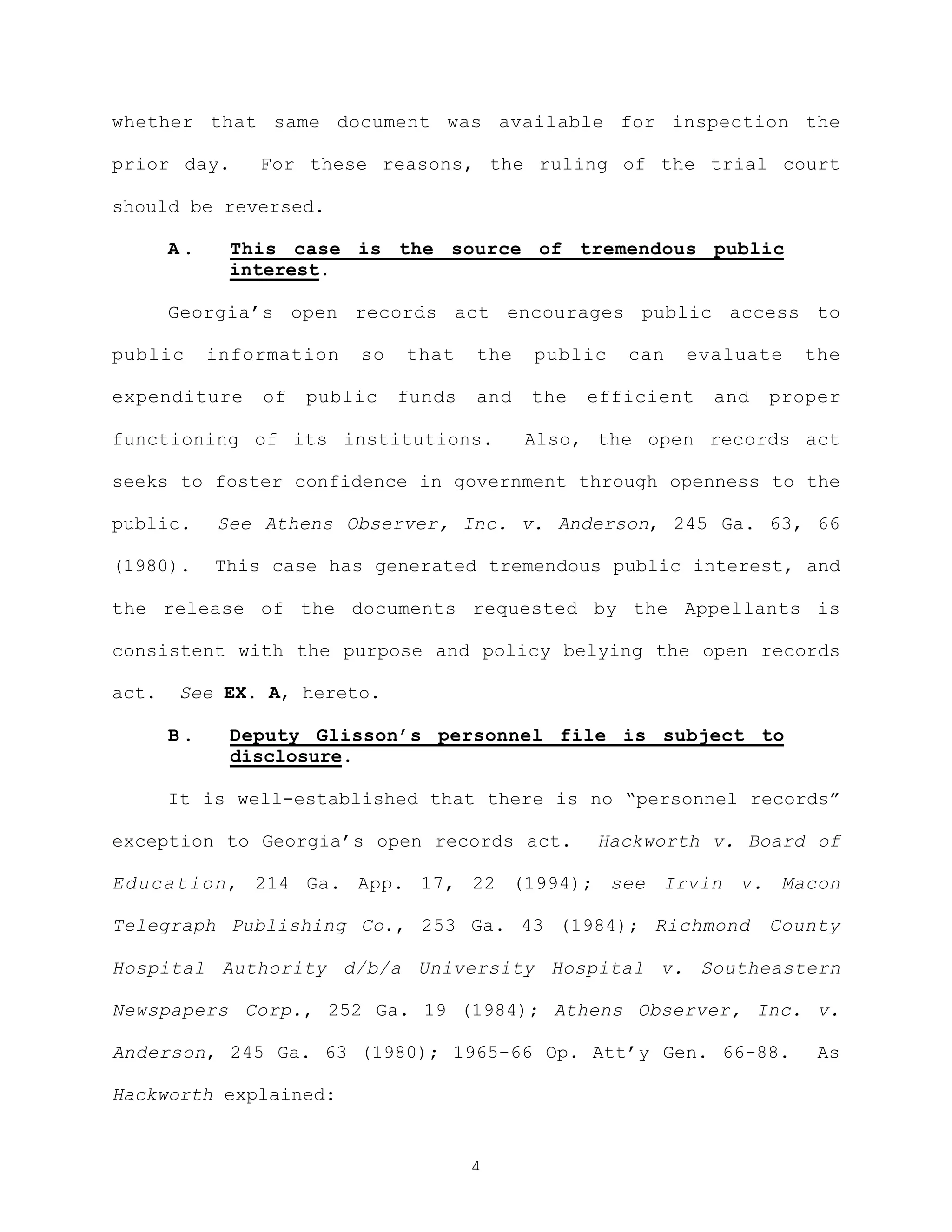 4
whether that same document was available for inspection the
prior day. For these reasons, the ruling of the trial court
should be reversed.
A . This case is the source of tremendous public
interest.
Georgia’s open records act encourages public access to
public information so that the public can evaluate the
expenditure of public funds and the efficient and proper
functioning of its institutions. Also, the open records act
seeks to foster confidence in government through openness to the
public. See Athens Observer, Inc. v. Anderson, 245 Ga. 63, 66
(1980). This case has generated tremendous public interest, and
the release of the documents requested by the Appellants is
consistent with the purpose and policy belying the open records
act. See EX. A, hereto.
B . Deputy Glisson’s personnel file is subject to
disclosure.
It is well-established that there is no “personnel records”
exception to Georgia’s open records act. Hackworth v. Board of
Education, 214 Ga. App. 17, 22 (1994); see Irvin v. Macon
Telegraph Publishing Co., 253 Ga. 43 (1984); Richmond County
Hospital Authority d/b/a University Hospital v. Southeastern
Newspapers Corp., 252 Ga. 19 (1984); Athens Observer, Inc. v.
Anderson, 245 Ga. 63 (1980); 1965-66 Op. Att’y Gen. 66-88. As
Hackworth explained:
 