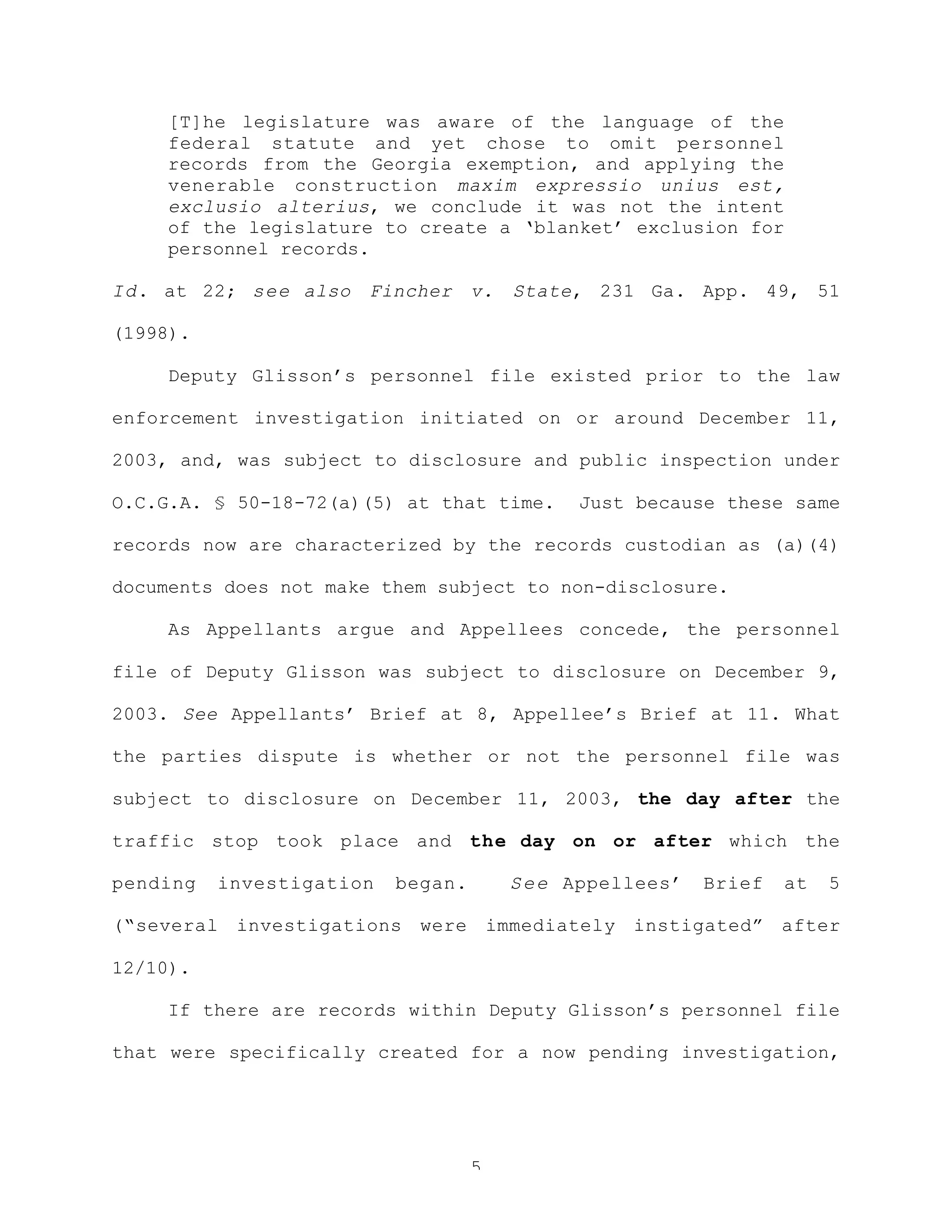 5
[T]he legislature was aware of the language of the
federal statute and yet chose to omit personnel
records from the Georgia exemption, and applying the
venerable construction maxim expressio unius est,
exclusio alterius, we conclude it was not the intent
of the legislature to create a ‘blanket’ exclusion for
personnel records.
Id. at 22; see also Fincher v. State, 231 Ga. App. 49, 51
(1998).
Deputy Glisson’s personnel file existed prior to the law
enforcement investigation initiated on or around December 11,
2003, and, was subject to disclosure and public inspection under
O.C.G.A. § 50-18-72(a)(5) at that time. Just because these same
records now are characterized by the records custodian as (a)(4)
documents does not make them subject to non-disclosure.
As Appellants argue and Appellees concede, the personnel
file of Deputy Glisson was subject to disclosure on December 9,
2003. See Appellants’ Brief at 8, Appellee’s Brief at 11. What
the parties dispute is whether or not the personnel file was
subject to disclosure on December 11, 2003, the day after the
traffic stop took place and the day on or after which the
pending investigation began. See Appellees’ Brief at 5
(“several investigations were immediately instigated” after
12/10).
If there are records within Deputy Glisson’s personnel file
that were specifically created for a now pending investigation,
 