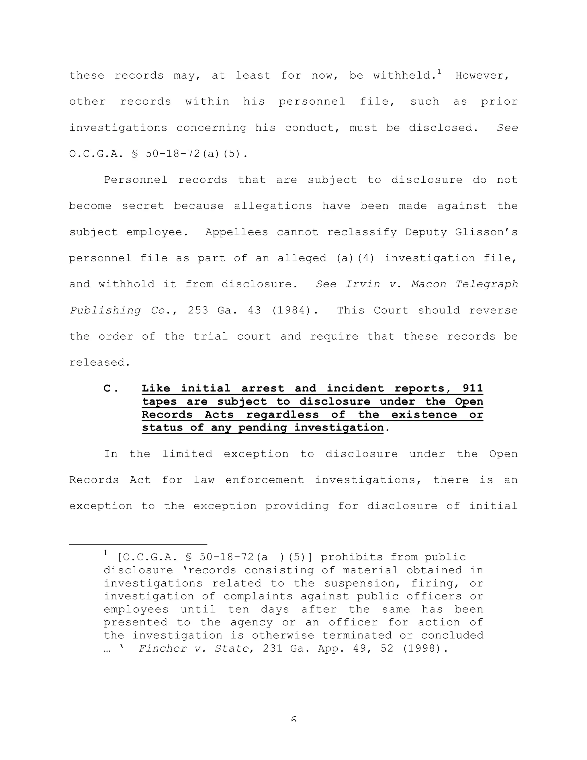 6
these records may, at least for now, be withheld.1
However,
other records within his personnel file, such as prior
investigations concerning his conduct, must be disclosed. See
O.C.G.A. § 50-18-72(a)(5).
Personnel records that are subject to disclosure do not
become secret because allegations have been made against the
subject employee. Appellees cannot reclassify Deputy Glisson’s
personnel file as part of an alleged (a)(4) investigation file,
and withhold it from disclosure. See Irvin v. Macon Telegraph
Publishing Co., 253 Ga. 43 (1984). This Court should reverse
the order of the trial court and require that these records be
released.
C . Like initial arrest and incident reports, 911
tapes are subject to disclosure under the Open
Records Acts regardless of the existence or
status of any pending investigation.
In the limited exception to disclosure under the Open
Records Act for law enforcement investigations, there is an
exception to the exception providing for disclosure of initial
1
[O.C.G.A. § 50-18-72(a )(5)] prohibits from public
disclosure ‘records consisting of material obtained in
investigations related to the suspension, firing, or
investigation of complaints against public officers or
employees until ten days after the same has been
presented to the agency or an officer for action of
the investigation is otherwise terminated or concluded
… ‘ Fincher v. State, 231 Ga. App. 49, 52 (1998).
 