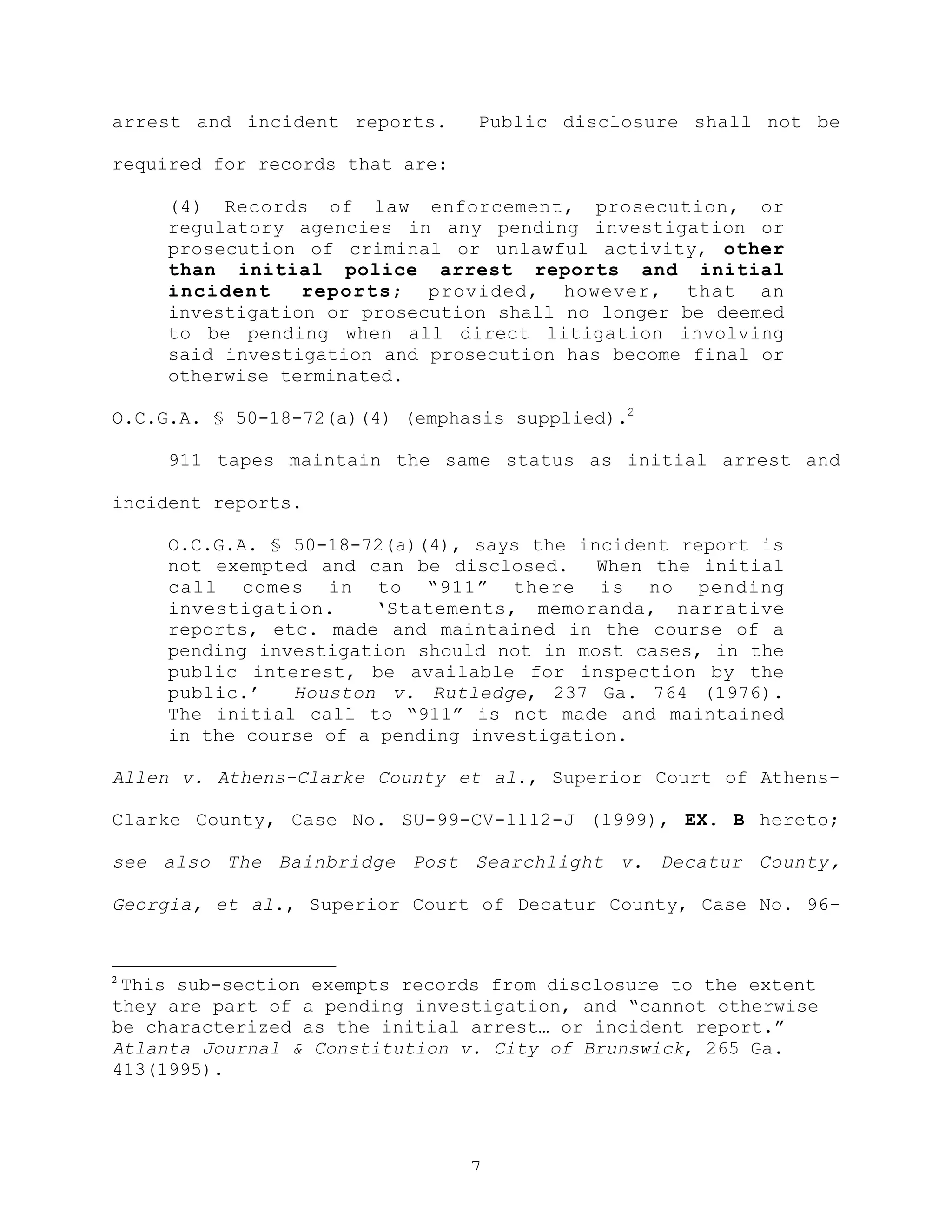 7
arrest and incident reports. Public disclosure shall not be
required for records that are:
(4) Records of law enforcement, prosecution, or
regulatory agencies in any pending investigation or
prosecution of criminal or unlawful activity, other
than initial police arrest reports and initial
incident reports; provided, however, that an
investigation or prosecution shall no longer be deemed
to be pending when all direct litigation involving
said investigation and prosecution has become final or
otherwise terminated.
O.C.G.A. § 50-18-72(a)(4) (emphasis supplied).2
911 tapes maintain the same status as initial arrest and
incident reports.
O.C.G.A. § 50-18-72(a)(4), says the incident report is
not exempted and can be disclosed. When the initial
call comes in to “911” there is no pending
investigation. ‘Statements, memoranda, narrative
reports, etc. made and maintained in the course of a
pending investigation should not in most cases, in the
public interest, be available for inspection by the
public.’ Houston v. Rutledge, 237 Ga. 764 (1976).
The initial call to “911” is not made and maintained
in the course of a pending investigation.
Allen v. Athens-Clarke County et al., Superior Court of Athens-
Clarke County, Case No. SU-99-CV-1112-J (1999), EX. B hereto;
see also The Bainbridge Post Searchlight v. Decatur County,
Georgia, et al., Superior Court of Decatur County, Case No. 96-
2
This sub-section exempts records from disclosure to the extent
they are part of a pending investigation, and “cannot otherwise
be characterized as the initial arrest… or incident report.”
Atlanta Journal & Constitution v. City of Brunswick, 265 Ga.
413(1995).
 