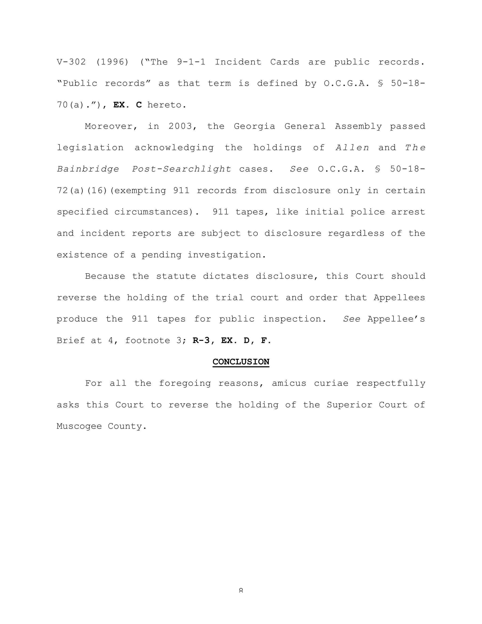 8
V-302 (1996) (“The 9-1-1 Incident Cards are public records.
“Public records” as that term is defined by O.C.G.A. § 50-18-
70(a).”), EX. C hereto.
Moreover, in 2003, the Georgia General Assembly passed
legislation acknowledging the holdings of Allen and T h e
Bainbridge Post-Searchlight cases. See O.C.G.A. § 50-18-
72(a)(16)(exempting 911 records from disclosure only in certain
specified circumstances). 911 tapes, like initial police arrest
and incident reports are subject to disclosure regardless of the
existence of a pending investigation.
Because the statute dictates disclosure, this Court should
reverse the holding of the trial court and order that Appellees
produce the 911 tapes for public inspection. See Appellee’s
Brief at 4, footnote 3; R-3, EX. D, F.
CONCLUSION
For all the foregoing reasons, amicus curiae respectfully
asks this Court to reverse the holding of the Superior Court of
Muscogee County.
 