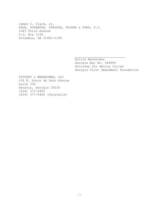 11
James C. Clark, Jr.
PAGE, SCRANTOm, SPROUSE, TUCKER & FORD, P.C.
1043 Third Avenue
P.O. Box 1199
Columbus, GA 31902-1199
___________________________
Hollie Manheimer
Georgia Bar No. 468880
Attorney for Amicus Curiae
Georgia First Amendment Foundation
STUCKEY & MANHEIMER, LLC
150 E. Ponce de Leon Avenue
Suite 350
Decatur, Georgia 30030
(404) 377-0485
(404) 377-0486 (facsimile)
 