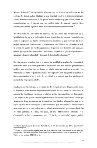 Nuestro Tribunal Constitucional ha afirmado que las diferencias realizadas por los
poderes del Estado deben obedecer a una finalidad objetiva y constitucionalmente
válida, deben ser adecuadas al fin que se pretende obtener y, por último, deben ser
proporcionales, en el sentido que no pueden tratar de alcanzar siquiera fines
constitucionalmente legítimos de un modo abiertamente desproporcional21.


Por otra parte, la Corte IDH ha señalado que no existe una vulneración de la
igualdad ante la ley y la realización de una discriminación, cuando “esa distinción
parta de supuestos de hecho sustancialmente diferentes y que expresen de modo
proporcionado una fundamentada conexión entre esas diferencias y los objetivos de
la norma, los cuales no pueden apartarse de la justicia o de la razón, vale decir, no
pueden perseguir fines arbitrarios, caprichosos, despóticos o que de alguna manera
repugnen a la esencial unidad y dignidad de la naturaleza humana”22.


De esta manera, se colige que el principio de igualdad no excluye la existencia de
diferencias entre dos o más personas o situaciones sino más bien lo que realmente
prohíbe son aquellas que se basan en distinciones de carácter arbitrario. Las
diferencias de trato se permiten cuando los supuestos son desiguales y cuando la
distinción obedece a un criterio de necesidad y se cumple con los requisitos de
idoneidad y proporcionalidad23.


En el caso que ha motivado la presentación del presente recurso de protección, como
se desprende de los mismos argumentos entregados por el Alcalde de Providencia al
anunciar las medidas en cuestión o al referirse a ellas nuevamente en los días previos
a su adopción, no queda claro cuál podría ser el fin constitucionalmente valido que
fundamente la no renovación de la matrícula para las(los) alumnas(os) que no se
hayan inscrito en el año escolar y, mucho menos, que fundamente la cancelación o
no renovación de la matrícula respecto a las(los) alumnas(os) que tengan domicilio
en otras comunas. Se trata, sin duda, de una diferenciación arbitraria y la
Constitución señala expresamente que “Ni la ley ni autoridad alguna podrán



21
   Tribunal Constitucional: Sentencia Rol 790-07, de 11 de diciembre de 2007, Considerando
vigésimo segundo.
22
  Corte IDH, “Opinión Consultiva OC-4/84 del 19 de enero de 1984; Propuesta de Modificación a la
Constitución Política de Costa Rica Relacionada con la Naturalización”, nota 66, párrafos 56 y 57
23
     Vid., en ese sentido, STC 986, c. 33.


                                                                                                     26
               INDH – Amicus Curiae Liceo 7 de Niñas de Providencia – Rol N°2266-2012 – Marzo 2012
 