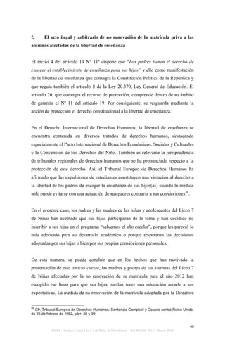 f.     El acto ilegal y arbitrario de no renovación de la matrícula priva a las
alumnas afectadas de la libertad de enseñanza


El inciso 4 del artículo 19 N° 11º dispone que “Los padres tienen el derecho de
escoger el establecimiento de enseñanza para sus hijos” y ello como manifestación
de la libertad de enseñanza que consagra la Constitución Política de la República y
que regula también el artículo 8 de la Ley 20.370, Ley General de Educación. El
artículo 20, que consagra el recurso de protección, comprende dentro de su ámbito
de garantía el Nº 11 del artículo 19. Por consiguiente, se resguarda mediante la
acción de protección el derecho constitucional a la libertad de enseñanza.


En el Derecho Internacional de Derechos Humanos, la libertad de enseñanza se
encuentra contenida en diversos tratados de derechos humanos, destacando
especialmente el Pacto Internacional de Derechos Económicos, Sociales y Culturales
y la Convención de los Derechos del Niño. También es relevante la jurisprudencia
de tribunales regionales de derechos humanos que se ha pronunciado respecto a la
protección de este derecho. Así, el Tribunal Europeo de Derechos Humanos ha
afirmado que las expulsiones de estudiantes constituyen una violación al derecho a
la libertad de los padres de escoger la enseñanza de sus hijos(as) cuando la medida
sólo puede evitarse con una actuación de sus padres contraria a sus convicciones48.


En el presente caso, los padres y las madres de las niñas y adolescentes del Liceo 7
de Niñas han aceptado que sus hijas participaran de la toma y han decidido no
inscribir a sus hijas en el programa “salvemos el año escolar”, porque les pareció lo
más adecuado para su desarrollo académico o porque respetaron las decisiones
adoptadas por sus hijas o bien por sus propias convicciones personales.


De esta manera, se puede concluir que en los hechos que han motivado la
presentación de este amicus curiae, las madres y padres de las alumnas del Liceo 7
de Niñas afectadas por la no renovación de su matrícula para el año 2012 han
escogido ese liceo para que sus hijas puedan tener una educación acorde a sus
expectativas. La medida de no renovación de la matrícula adoptada por la Directora


48
  Cfr. Tribunal Europeo de Derechos Humanos: Sentencia Campbell y Cosans contra Reino Unido,
de 25 de febrero de 1982, párr. 38 y 39.


                                                                                                 40
           INDH – Amicus Curiae Liceo 7 de Niñas de Providencia – Rol N°2266-2012 – Marzo 2012
 