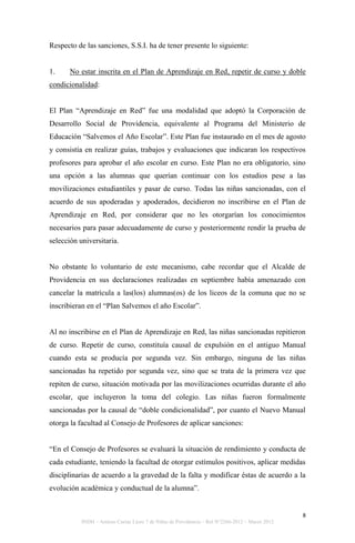 Respecto de las sanciones, S.S.I. ha de tener presente lo siguiente:


1.     No estar inscrita en el Plan de Aprendizaje en Red, repetir de curso y doble
condicionalidad:


El Plan “Aprendizaje en Red” fue una modalidad que adoptó la Corporación de
Desarrollo Social de Providencia, equivalente al Programa del Ministerio de
Educación “Salvemos el Año Escolar”. Este Plan fue instaurado en el mes de agosto
y consistía en realizar guías, trabajos y evaluaciones que indicaran los respectivos
profesores para aprobar el año escolar en curso. Este Plan no era obligatorio, sino
una opción a las alumnas que querían continuar con los estudios pese a las
movilizaciones estudiantiles y pasar de curso. Todas las niñas sancionadas, con el
acuerdo de sus apoderadas y apoderados, decidieron no inscribirse en el Plan de
Aprendizaje en Red, por considerar que no les otorgarían los conocimientos
necesarios para pasar adecuadamente de curso y posteriormente rendir la prueba de
selección universitaria.


No obstante lo voluntario de este mecanismo, cabe recordar que el Alcalde de
Providencia en sus declaraciones realizadas en septiembre había amenazado con
cancelar la matrícula a las(los) alumnas(os) de los liceos de la comuna que no se
inscribieran en el “Plan Salvemos el año Escolar”.


Al no inscribirse en el Plan de Aprendizaje en Red, las niñas sancionadas repitieron
de curso. Repetir de curso, constituía causal de expulsión en el antiguo Manual
cuando esta se producía por segunda vez. Sin embargo, ninguna de las niñas
sancionadas ha repetido por segunda vez, sino que se trata de la primera vez que
repiten de curso, situación motivada por las movilizaciones ocurridas durante el año
escolar, que incluyeron la toma del colegio. Las niñas fueron formalmente
sancionadas por la causal de “doble condicionalidad”, por cuanto el Nuevo Manual
otorga la facultad al Consejo de Profesores de aplicar sanciones:


“En el Consejo de Profesores se evaluará la situación de rendimiento y conducta de
cada estudiante, teniendo la facultad de otorgar estímulos positivos, aplicar medidas
disciplinarias de acuerdo a la gravedad de la falta y modificar éstas de acuerdo a la
evolución académica y conductual de la alumna”.


                                                                                                 8
           INDH – Amicus Curiae Liceo 7 de Niñas de Providencia – Rol N°2266-2012 – Marzo 2012
 