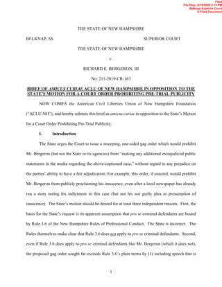 1
THE STATE OF NEW HAMPSHIRE
BELKNAP, SS SUPERIOR COURT
THE STATE OF NEW HAMPSHIRE
v.
RICHARD E. BERGERON, III
No. 211-2019-CR-163
BRIEF OF AMICUS CURIAE ACLU OF NEW HAMPSHIRE IN OPPOSITION TO THE
STATE’S MOTION FOR A COURT ORDER PROHIBITING PRE-TRIAL PUBLICITY
NOW COMES the American Civil Liberties Union of New Hampshire Foundation
(“ACLU-NH”), and hereby submits this brief as amicus curiae in opposition to the State’s Motion
for a Court Order Prohibiting Pre-Trial Publicity.
I. Introduction
The State urges the Court to issue a sweeping, one-sided gag order which would prohibit
Mr. Bergeron (but not the State or its agencies) from “making any additional extrajudicial public
statements in the media regarding the above-captioned case,” without regard to any prejudice on
the parties’ ability to have a fair adjudication. For example, this order, if enacted, would prohibit
Mr. Bergeron from publicly proclaiming his innocence, even after a local newspaper has already
run a story noting his indictment in this case (but not his not guilty plea or presumption of
innocence). The State’s motion should be denied for at least three independent reasons. First, the
basis for the State’s request is its apparent assumption that pro se criminal defendants are bound
by Rule 3.6 of the New Hampshire Rules of Professional Conduct. The State is incorrect. The
Rules themselves make clear that Rule 3.6 does not apply to pro se criminal defendants. Second,
even if Rule 3.6 does apply to pro se criminal defendants like Mr. Bergeron (which it does not),
the proposed gag order sought far exceeds Rule 3.6’s plain terms by (1) including speech that is
Filed
File Date: 6/19/2020 3:13 PM
Belknap Superior Court
E-Filed Document
 