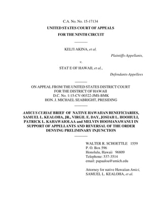 C.A. No. No. 15-17134
UNITED STATES COURT OF APPEALS
FOR THE NINTH CIRCUIT
_______
KELl'I AKINA, et al.
Plaintiffs-Appellants,
v.
STAT E OF HAWAII, et al.,
Defendants-Appellees
ON APPEAL FROM THE UNITED STATES DISTRICT COURT
FOR THE DISTRICT OF HAWAII
D.C. No. 1:15-CV-00322-JMS-BMK
HON. J. MICHAEL SEABRIGHT, PRESIDING
_______
AMICUS CURIAE BRIEF OF NATIVE HAWAIIAN BENEFICIARIES,
SAMUEL L. KEALOHA, JR., VIRGIL E. DAY, JOSIAH L. HOOHULI,
PATRICK L. KAHAWAIOLAA and MELVIN HOOMANAWANUI IN
SUPPORT OF APPELLANTS AND REVERSAL OF THE ORDER
DENYING PRELIMINARY INJUNCTION
_______
WALTER R. SCHOETTLE 1559
P. O. Box 596
Honolulu, Hawaii 96809
Telephone: 537-3514
email: papaaloa@umich.edu
Attorney for native Hawaiian Amici,
SAMUEL L. KEALOHA, et al.
 