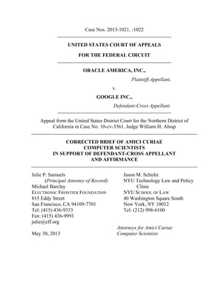 Case Nos. 2013-1021, -1022
UNITED STATES COURT OF APPEALS
FOR THE FEDERAL CIRCUIT
ORACLE AMERICA, INC.,
Plaintiff-Appellant,
v.
GOOGLE INC.,
Defendant-Cross Appellant.
Appeal from the United States District Court for the Northern District of
California in Case No. 10-cv-3561, Judge William H. Alsup
CORRECTED BRIEF OF AMICI CURIAE
COMPUTER SCIENTISTS
IN SUPPORT OF DEFENDANT-CROSS APPELLANT
AND AFFIRMANCE
Julie P. Samuels Jason M. Schultz
(Principal Attorney of Record) NYU Technology Law and Policy
Michael Barclay Clinic
ELECTRONIC FRONTIER FOUNDATION NYU SCHOOL OF LAW
815 Eddy Street 40 Washington Square South
San Francisco, CA 94109-7701 New York, NY 10012
Tel: (415) 436-9333 Tel: (212) 998-6100
Fax: (415) 436-9993
julie@eff.org
Attorneys for Amici Curiae
May 30, 2013 Computer Scientists
 