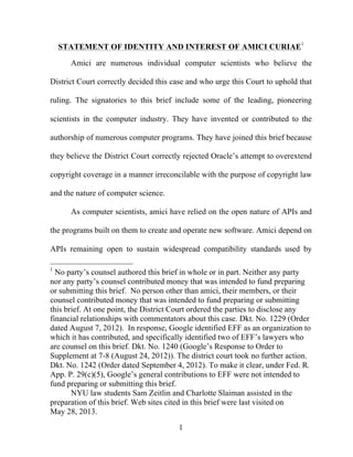 1
STATEMENT OF IDENTITY AND INTEREST OF AMICI CURIAE1
Amici are numerous individual computer scientists who believe the
District Court correctly decided this case and who urge this Court to uphold that
ruling. The signatories to this brief include some of the leading, pioneering
scientists in the computer industry. They have invented or contributed to the
authorship of numerous computer programs. They have joined this brief because
they believe the District Court correctly rejected Oracle’s attempt to overextend
copyright coverage in a manner irreconcilable with the purpose of copyright law
and the nature of computer science.
As computer scientists, amici have relied on the open nature of APIs and
the programs built on them to create and operate new software. Amici depend on
APIs remaining open to sustain widespread compatibility standards used by
1
No party’s counsel authored this brief in whole or in part. Neither any party
nor any party’s counsel contributed money that was intended to fund preparing
or submitting this brief. No person other than amici, their members, or their
counsel contributed money that was intended to fund preparing or submitting
this brief. At one point, the District Court ordered the parties to disclose any
financial relationships with commentators about this case. Dkt. No. 1229 (Order
dated August 7, 2012). In response, Google identified EFF as an organization to
which it has contributed, and specifically identified two of EFF’s lawyers who
are counsel on this brief. Dkt. No. 1240 (Google’s Response to Order to
Supplement at 7-8 (August 24, 2012)). The district court took no further action.
Dkt. No. 1242 (Order dated September 4, 2012). To make it clear, under Fed. R.
App. P. 29(c)(5), Google’s general contributions to EFF were not intended to
fund preparing or submitting this brief.
NYU law students Sam Zeitlin and Charlotte Slaiman assisted in the
preparation of this brief. Web sites cited in this brief were last visited on
May 28, 2013.
 