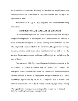 2
startups and incumbents alike. Reversing the District Court would dangerously
undermine the settled expectations of computer scientists who rely upon the
open nature of APIs.2
Pursuant to Fed. R. App. P. 29(a), all parties have consented to the filing
of this brief.
INTRODUCTION AND SUMMARY OF ARGUMENT
The freedom to reimplement and extend existing APIs has been the key to
competition and progress in the computer field—both hardware and software. It
made possible the emergence and success of many robust industries we now
take for granted—such as industries for mainframes, PCs, peripherals (storage,
modems, printers, sound cards, etc.), workstations/servers, and so on—by
ensuring that competitors could challenge established players and advance the
state of the art.
Thus, excluding APIs from copyright protection has been essential to the
development of modern computers and the Internet. For example, the
widespread availability of diverse, cheap, and customizable personal computers
owes its existence to the lack of copyright on the specification for IBM’s Basic
Input/Output System (BIOS) for the PC. Companies such as Compaq and
Phoenix reimplemented IBM’s BIOS without fear of copyright claims, making
2
An expanded list of amici, with short biographies of each, can be found at
https://www.eff.org/cases/oracle-v-google/amici.
 