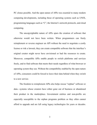 3
PC clones possible. And the open nature of APIs was essential to many modern
computing developments, including those of operating systems such as UNIX,
programming languages such as “C”, the Internet’s network protocols, and cloud
computing.
The uncopyrightable nature of APIs spurs the creation of software that
otherwise would not have been written. When programmers can freely
reimplement or reverse engineer an API without the need to negotiate a costly
license or risk a lawsuit, they can create compatible software that the interface’s
original creator might never have envisioned or had the resources to create.
Moreover, compatible APIs enable people to switch platforms and services
freely, and to find software that meets their needs regardless of what browser or
operating system they use. Without the compatibility enabled by the open nature
of APIs, consumers could be forced to leave their data behind when they switch
to a new service.
The freedom to reimplement APIs also helps rescue “orphan” software or
data—systems whose creators have either gone out of business or abandoned
their product in the marketplace. Government entities and non-profits are
especially susceptible to the orphan programs problem as they often cannot
afford to upgrade and are left using legacy technologies for years or decades.
 