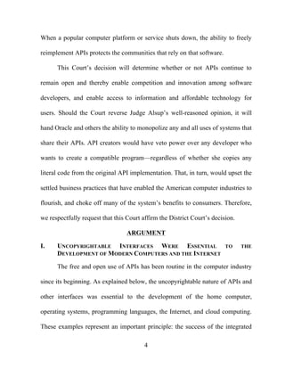 4
When a popular computer platform or service shuts down, the ability to freely
reimplement APIs protects the communities that rely on that software.
This Court’s decision will determine whether or not APIs continue to
remain open and thereby enable competition and innovation among software
developers, and enable access to information and affordable technology for
users. Should the Court reverse Judge Alsup’s well-reasoned opinion, it will
hand Oracle and others the ability to monopolize any and all uses of systems that
share their APIs. API creators would have veto power over any developer who
wants to create a compatible program—regardless of whether she copies any
literal code from the original API implementation. That, in turn, would upset the
settled business practices that have enabled the American computer industries to
flourish, and choke off many of the system’s benefits to consumers. Therefore,
we respectfully request that this Court affirm the District Court’s decision.
ARGUMENT
I. UNCOPYRIGHTABLE INTERFACES WERE ESSENTIAL TO THE
DEVELOPMENT OF MODERN COMPUTERS AND THE INTERNET
The free and open use of APIs has been routine in the computer industry
since its beginning. As explained below, the uncopyrightable nature of APIs and
other interfaces was essential to the development of the home computer,
operating systems, programming languages, the Internet, and cloud computing.
These examples represent an important principle: the success of the integrated
 