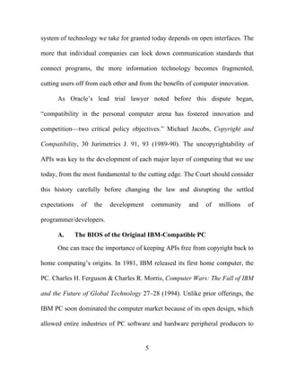 5
system of technology we take for granted today depends on open interfaces. The
more that individual companies can lock down communication standards that
connect programs, the more information technology becomes fragmented,
cutting users off from each other and from the benefits of computer innovation.
As Oracle’s lead trial lawyer noted before this dispute began,
“compatibility in the personal computer arena has fostered innovation and
competition—two critical policy objectives.” Michael Jacobs, Copyright and
Compatibility, 30 Jurimetrics J. 91, 93 (1989-90). The uncopyrightability of
APIs was key to the development of each major layer of computing that we use
today, from the most fundamental to the cutting edge. The Court should consider
this history carefully before changing the law and disrupting the settled
expectations of the development community and of millions of
programmer/developers.
A. The BIOS of the Original IBM-Compatible PC
One can trace the importance of keeping APIs free from copyright back to
home computing’s origins. In 1981, IBM released its first home computer, the
PC. Charles H. Ferguson & Charles R. Morris, Computer Wars: The Fall of IBM
and the Future of Global Technology 27–28 (1994). Unlike prior offerings, the
IBM PC soon dominated the computer market because of its open design, which
allowed entire industries of PC software and hardware peripheral producers to
 