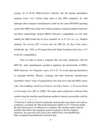 6
emerge. Id. at 28–29. IBM-exclusive software, like the popular spreadsheet
program Lotus 1-2-3, forced many users to buy IBM computers. Id. And
although other computer manufacturers could run the same MS-DOS operating
system that IBM used, many best-selling programs required complete hardware
and Basic Input/Output System (BIOS) firmware3
compatibility as well, thus
making the IBM model the de facto standard. Id. at 51–53; see, e.g., Stephen
Satchell, The Corona ATP is Faster than the IBM PC AT, But it Has Flaws,
InfoWorld, Jan. 1986, at 50 (using Microsoft Flight Simulator and Lotus 1-2-3
to test PC compatibility).
Thus, in order to create a computer that was truly competitive with the
IBM PC, other manufacturers needed to duplicate the functionality of IBM’s
BIOS firmware. See Ferguson, supra, at 55–53. To avoid exposing themselves
to copyright liability, Phoenix, Compaq, and other hardware manufacturers
assembled “clean” teams of programmers who had never seen the BIOS source
code. Van Lindberg, Intellectual Property and Open Source: A Practical Guide
to Protecting Code 240–41 (2008). The clean teams created new software from
scratch using the interface specifications needed to interact successfully with the
3
Firmware is software stored in read-only memory that stays intact even when a
computer is switched off. Microsoft Dictionary (2005) at 357. Firmware holds
the most basic pieces of software in a computer, like startup routines and the
interface that allows the operating system to interact with the computer
hardware. See generally Jeff Tyson, How BIOS Works, HowStuffWorks,
http://computer.howstuffworks.com/bios1.htm.
 