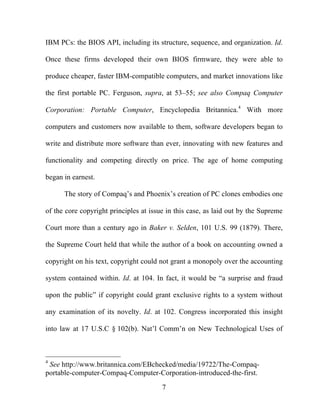 7
IBM PCs: the BIOS API, including its structure, sequence, and organization. Id.
Once these firms developed their own BIOS firmware, they were able to
produce cheaper, faster IBM-compatible computers, and market innovations like
the first portable PC. Ferguson, supra, at 53–55; see also Compaq Computer
Corporation: Portable Computer, Encyclopedia Britannica.4
With more
computers and customers now available to them, software developers began to
write and distribute more software than ever, innovating with new features and
functionality and competing directly on price. The age of home computing
began in earnest.
The story of Compaq’s and Phoenix’s creation of PC clones embodies one
of the core copyright principles at issue in this case, as laid out by the Supreme
Court more than a century ago in Baker v. Selden, 101 U.S. 99 (1879). There,
the Supreme Court held that while the author of a book on accounting owned a
copyright on his text, copyright could not grant a monopoly over the accounting
system contained within. Id. at 104. In fact, it would be “a surprise and fraud
upon the public” if copyright could grant exclusive rights to a system without
any examination of its novelty. Id. at 102. Congress incorporated this insight
into law at 17 U.S.C § 102(b). Nat’l Comm’n on New Technological Uses of
4
See http://www.britannica.com/EBchecked/media/19722/The-Compaq-
portable-computer-Compaq-Computer-Corporation-introduced-the-first.
 