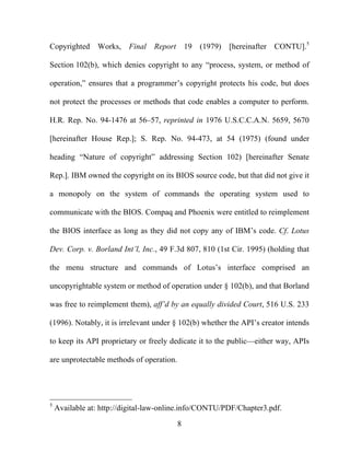 8
Copyrighted Works, Final Report 19 (1979) [hereinafter CONTU].5
Section 102(b), which denies copyright to any “process, system, or method of
operation,” ensures that a programmer’s copyright protects his code, but does
not protect the processes or methods that code enables a computer to perform.
H.R. Rep. No. 94-1476 at 56–57, reprinted in 1976 U.S.C.C.A.N. 5659, 5670
[hereinafter House Rep.]; S. Rep. No. 94-473, at 54 (1975) (found under
heading “Nature of copyright” addressing Section 102) [hereinafter Senate
Rep.]. IBM owned the copyright on its BIOS source code, but that did not give it
a monopoly on the system of commands the operating system used to
communicate with the BIOS. Compaq and Phoenix were entitled to reimplement
the BIOS interface as long as they did not copy any of IBM’s code. Cf. Lotus
Dev. Corp. v. Borland Int’l, Inc., 49 F.3d 807, 810 (1st Cir. 1995) (holding that
the menu structure and commands of Lotus’s interface comprised an
uncopyrightable system or method of operation under § 102(b), and that Borland
was free to reimplement them), aff’d by an equally divided Court, 516 U.S. 233
(1996). Notably, it is irrelevant under § 102(b) whether the API’s creator intends
to keep its API proprietary or freely dedicate it to the public—either way, APIs
are unprotectable methods of operation.
5
Available at: http://digital-law-online.info/CONTU/PDF/Chapter3.pdf.
 