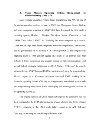 9
B. Major Modern Operating Systems Reimplement the
Groundbreaking UNIX API
Many popular operating systems today reimplement the APIs of one of
the earliest operating systems created. In 1969, Ken Thompson, Dennis Ritchie,
and other computer scientists at AT&T Bell labs developed the first modern
operating system. Heather J. Meeker, The Open Source Alternative at 3–4
(2008). They called it UNIX. Id. Predating the home computer by a decade,
UNIX ran on large mainframe computers owned by corporations, universities,
and the government. Id. At the time AT&T developed UNIX, the company was
operating under a 1956 consent decree (the result of an antitrust suit) that
forbade it from monetizing any project outside of telecommunications and
special federal contracts. Milestones in AT&T History, ATT.com.6
To comply
with the decree, AT&T licensed UNIX to any interested party for a nominal fee.
Meeker, supra, at 4. Computer scientists embraced UNIX, making it the
dominant operating system of its day. Id. Programmers shared their source code
and programming innovations freely, developing and releasing new versions of
the operating system. Id.
The original versions of UNIX became obsolete as the computers that ran
them changed, but the UNIX platform could always return in new forms because
AT&T’s copyright in the UNIX code didn’t extend to its API. Software
6
See http://www.corp.att.com/history/milestones.html.
 