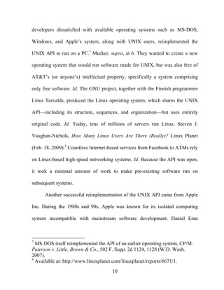 10
developers dissatisfied with available operating systems such as MS-DOS,
Windows, and Apple’s system, along with UNIX users, reimplemented the
UNIX API to run on a PC.7
Meeker, supra, at 6. They wanted to create a new
operating system that would run software made for UNIX, but was also free of
AT&T’s (or anyone’s) intellectual property, specifically a system comprising
only free software. Id. The GNU project, together with the Finnish programmer
Linus Torvalds, produced the Linux operating system, which shares the UNIX
API—including its structure, sequences, and organization—but uses entirely
original code. Id. Today, tens of millions of servers run Linux. Steven J.
Vaughan-Nichols, How Many Linux Users Are There (Really)? Linux Planet
(Feb. 18, 2009).8
Countless Internet-based services from Facebook to ATMs rely
on Linux-based high-speed networking systems. Id. Because the API was open,
it took a minimal amount of work to make pre-existing software run on
subsequent systems.
Another successful reimplementation of the UNIX API came from Apple
Inc. During the 1980s and 90s, Apple was known for its isolated computing
system incompatible with mainstream software development. Daniel Eran
7
MS-DOS itself reimplemented the API of an earlier operating system, CP/M.
Paterson v. Little, Brown & Co., 502 F. Supp. 2d 1124, 1128 (W.D. Wash.
2007).
8
Available at: http://www.linuxplanet.com/linuxplanet/reports/6671/1.
 