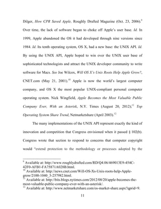 11
Dilger, How CPR Saved Apple, Roughly Drafted Magazine (Oct. 23, 2006).9
Over time, the lack of software began to choke off Apple’s user base. Id. In
1999, Apple abandoned the OS it had developed through nine versions since
1984. Id. Its tenth operating system, OS X, had a new base: the UNIX API. Id.
By using the UNIX API, Apple hoped to win over the UNIX user base of
sophisticated technologists and attract the UNIX developer community to write
software for Macs. See Joe Wilcox, Will OS X’s Unix Roots Help Apple Grow?,
CNET.com (May 21, 2001).10
Apple is now the world’s largest computer
company, and OS X the most popular UNIX-compliant personal computer
operating system. Nick Wingfield, Apple Becomes the Most Valuable Public
Company Ever, With an Asterisk, N.Y. Times (August 20, 2012);11
Top
Operating System Share Trend, Netmarketshare (April 2003).12
The many implementations of the UNIX API represent exactly the kind of
innovation and competition that Congress envisioned when it passed § 102(b).
Congress wrote that section to respond to concerns that computer copyright
would “extend protection to the methodology or processes adopted by the
9
Available at: http://www.roughlydrafted.com/RD/Q4.06/469013E9-454C-
42F0-AFB1-FA75871A028B.html.
10
Available at: http://news.cnet.com/Will-OS-Xs-Unix-roots-help-Apple-
grow/2100-1040_3-257982.html.
11
Available at: http://bits.blogs.nytimes.com/2012/08/20/apple-becomes-the-
most-valuable-public-company-ever-with-an-asterisk/.
12
Available at: http://www.netmarketshare.com/os-market-share.aspx?qprid=9.
 