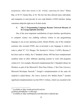 12
programmer, rather than merely to the ‘writing’ expressing his ideas.” House
Rep. at 56–57; Senate Rep. at 54. The law has thus allowed many individuals
and companies to each provide its own code behind a UNIX interface, letting
consumers adopt the right one to fit their needs.
C. The C Programming Language Became Universal Because of
Its Uncopyrightable Interface
One of the most important contributions of open interface specifications
to computer science was enabling software written in one programming
language to run on any operating system. Dennis Ritchie, one of the computer
scientists who invented UNIX, also co-invented a new language in which to
code it, called “C”. P.J. Plauger, The Standard C Library 3 (1991). Because C
has been used so widely, the C Standard Library API has been reimplemented
countless times to allow different operating systems to work with programs
written in C. For example, Microsoft reimplemented the C Standard Library for
Windows as part of the Microsoft C Run-Time Library. C Run-Time Libraries,
Microsoft Developer Network.13
Google’s reimplementation of the same for
Android is called Bionic. The Native Android API, Mobile Pearls.14
Another
significant reimplementation was the GNU C Library, which was essential to the
13
Available at: http://msdn.microsoft.com/en-
us/library/abx4dbyh(v=vs.80).aspx.
14
Available at: http://mobilepearls.com/labs/native-android-api/.
 