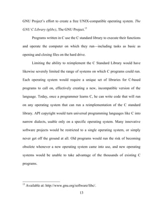 13
GNU Project’s effort to create a free UNIX-compatible operating system. The
GNU C Library (glibc), The GNU Project.15
Programs written in C use the C standard library to execute their functions
and operate the computer on which they run—including tasks as basic as
opening and closing files on the hard drive.
Limiting the ability to reimplement the C Standard Library would have
likewise severely limited the range of systems on which C programs could run.
Each operating system would require a unique set of libraries for C-based
programs to call on, effectively creating a new, incompatible version of the
language. Today, once a programmer learns C, he can write code that will run
on any operating system that can run a reimplementation of the C standard
library. API copyright would turn universal programming languages like C into
narrow dialects, usable only on a specific operating system. Many innovative
software projects would be restricted to a single operating system, or simply
never get off the ground at all. Old programs would run the risk of becoming
obsolete whenever a new operating system came into use, and new operating
systems would be unable to take advantage of the thousands of existing C
programs.
15
Available at: http://www.gnu.org/software/libc/.
 