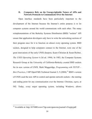 14
D. Computers Rely on the Uncopyrightable Nature of APIs and
Network Protocols to Communicate Over the Internet
Open interface standards have been particularly important to the
development of the Internet because the Internet’s entire purpose is to let
computer systems around the world communicate with each other. The many
reimplementations of the Berkeley Systems Distribution (BSD) “sockets” API
ensure that application developers only have to write the networking sections of
their program once for it to function on almost every operating system. BSD
sockets, designed to help computers connect to the Internet, were one of the
great innovations of the early UNIX diaspora. Kaare Christian & Susan Richter,
The UNIX Operating System 6 (3d ed. 1994). In 1983, the Computer Systems
Research Group at the University of California-Berkeley created BSD sockets
for its new version of UNIX. Mark Muggeridge, Programming with TCP/IP—
Best Practices, 3 HP OpenVMS Technical Journal 3, 5 (2004).16
BSD’s version
of UNIX used the new API to control and operate network sockets—the starting
and ending point for any communication over the Internet. Christian, supra, at
502. Today, every major operating system, including Windows, allows
16
Available at: http://h71000.www7.hp.com/openvms/journal/v3/tcpip.pdf.
 
