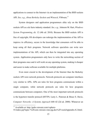 15
applications to connect to the Internet via an implementation of the BSD sockets
API. See, e.g., About Berkeley Sockets and Winsock, VMware.17
System designers and application programmers alike rely on the BSD
sockets API as a de facto industry standard. See, e.g., Johnson M. Hart, Windows
System Programming, ch. 12 (4th ed. 2010). Because the BSD sockets API is
free of copyright, OS developers can redesign the implementation of the API to
improve its efficiency, secure in the knowledge that consumers will be able to
keep using all their programs. Network software specialists can write new
implementations of the API, which can then be integrated into any operating
system. Application programmers only have to write the networking section of
their programs once and it will work on any operating system, making it cheaper
and easier to make software available for multiple platforms.
Even more crucial to the development of the Internet than the Berkeley
sockets API were network protocols. Network protocols are computer interfaces
very similar to APIs. APIs are rules for how programs communicate within a
single computer, while network protocols are rules for how programs
communicate between computers. One of the most important network protocols
is the hypertext transfer protocol (HTTP). Larry L. Petersen & Bruce S. Davie,
Computer Networks: A Systems Approach 640–42 (2d ed. 2000). Whenever an
17
Available at: http://pubs.vmware.com/vsphere-
51/index.jsp?topic=%2Fcom.vmware.vmci.pg.doc%2FvsockAppendix.8.2.html.
 