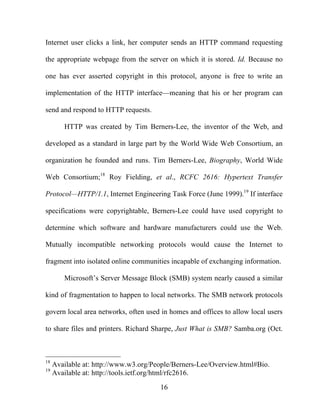 16
Internet user clicks a link, her computer sends an HTTP command requesting
the appropriate webpage from the server on which it is stored. Id. Because no
one has ever asserted copyright in this protocol, anyone is free to write an
implementation of the HTTP interface—meaning that his or her program can
send and respond to HTTP requests.
HTTP was created by Tim Berners-Lee, the inventor of the Web, and
developed as a standard in large part by the World Wide Web Consortium, an
organization he founded and runs. Tim Berners-Lee, Biography, World Wide
Web Consortium;18
Roy Fielding, et al., RCFC 2616: Hypertext Transfer
Protocol—HTTP/1.1, Internet Engineering Task Force (June 1999).19
If interface
specifications were copyrightable, Berners-Lee could have used copyright to
determine which software and hardware manufacturers could use the Web.
Mutually incompatible networking protocols would cause the Internet to
fragment into isolated online communities incapable of exchanging information.
Microsoft’s Server Message Block (SMB) system nearly caused a similar
kind of fragmentation to happen to local networks. The SMB network protocols
govern local area networks, often used in homes and offices to allow local users
to share files and printers. Richard Sharpe, Just What is SMB? Samba.org (Oct.
18
Available at: http://www.w3.org/People/Berners-Lee/Overview.html#Bio.
19
Available at: http://tools.ietf.org/html/rfc2616.
 