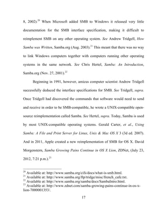 17
8, 2002).20
When Microsoft added SMB to Windows it released very little
documentation for the SMB interface specification, making it difficult to
reimplement SMB on any other operating system. See Andrew Tridgell, How
Samba was Written, Samba.org (Aug. 2003).21
This meant that there was no way
to link Windows computers together with computers running other operating
systems in the same network. See Chris Hertel, Samba: An Introduction,
Samba.org (Nov. 27, 2001).22
Beginning in 1991, however, amicus computer scientist Andrew Tridgell
successfully deduced the interface specifications for SMB. See Tridgell, supra.
Once Tridgell had discovered the commands that software would need to send
and receive in order to be SMB-compatible, he wrote a UNIX-compatible open-
source reimplementation called Samba. See Hertel, supra. Today, Samba is used
by most UNIX-compatible operating systems. Gerald Carter, et al., Using
Samba: A File and Print Server for Linux, Unix & Mac OS X 3 (3d ed. 2007).
And in 2011, Apple created a new reimplementation of SMB for OS X. David
Morgenstern, Samba Growing Pains Continue in OS X Lion, ZDNet, (July 23,
2012, 7:21 p.m.).23
20
Available at: http://www.samba.org/cifs/docs/what-is-smb.html.
21
Available at: http://www.samba.org/ftp/tridge/misc/french_cafe.txt.
22
Available at: http://www.samba.org/samba/docs/SambaIntro.html.
23
Available at: http://www.zdnet.com/samba-growing-pains-continue-in-os-x-
lion-7000001353/.
 