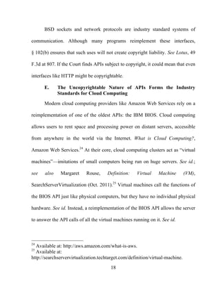 18
BSD sockets and network protocols are industry standard systems of
communication. Although many programs reimplement these interfaces,
§ 102(b) ensures that such uses will not create copyright liability. See Lotus, 49
F.3d at 807. If the Court finds APIs subject to copyright, it could mean that even
interfaces like HTTP might be copyrightable.
E. The Uncopyrightable Nature of APIs Forms the Industry
Standards for Cloud Computing
Modern cloud computing providers like Amazon Web Services rely on a
reimplementation of one of the oldest APIs: the IBM BIOS. Cloud computing
allows users to rent space and processing power on distant servers, accessible
from anywhere in the world via the Internet. What is Cloud Computing?,
Amazon Web Services.24
At their core, cloud computing clusters act as “virtual
machines”—imitations of small computers being run on huge servers. See id.;
see also Margaret Rouse, Definition: Virtual Machine (VM),
SearchServerVirtualization (Oct. 2011).25
Virtual machines call the functions of
the BIOS API just like physical computers, but they have no individual physical
hardware. See id. Instead, a reimplementation of the BIOS API allows the server
to answer the API calls of all the virtual machines running on it. See id.
24
Available at: http://aws.amazon.com/what-is-aws.
25
Available at:
http://searchservervirtualization.techtarget.com/definition/virtual-machine.
 