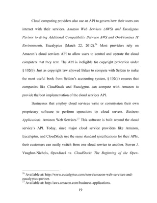 19
Cloud computing providers also use an API to govern how their users can
interact with their services. Amazon Web Services (AWS) and Eucalyptus
Partner to Bring Additional Compatibility Between AWS and On-Premises IT
Environments, Eucalyptus (March 22, 2012).26
Most providers rely on
Amazon’s cloud services API to allow users to control and operate the cloud
computers that they rent. The API is ineligible for copyright protection under
§ 102(b). Just as copyright law allowed Baker to compete with Selden to make
the most useful book from Selden’s accounting system, § 102(b) ensures that
companies like CloudStack and Eucalyptus can compete with Amazon to
provide the best implementation of the cloud services API.
Businesses that employ cloud services write or commission their own
proprietary software to perform operations on cloud servers. Business
Applications, Amazon Web Services.27
This software is built around the cloud
service’s API. Today, since major cloud service providers like Amazon,
Eucalyptus, and CloudStack use the same standard specifications for their APIs,
their customers can easily switch from one cloud service to another. Steven J.
Vaughan-Nichols, OpenStack vs. CloudStack: The Beginning of the Open-
26
Available at: http://www.eucalyptus.com/news/amazon-web-services-and-
eucalyptus-partner.
27
Available at: http://aws.amazon.com/business-applications.
 