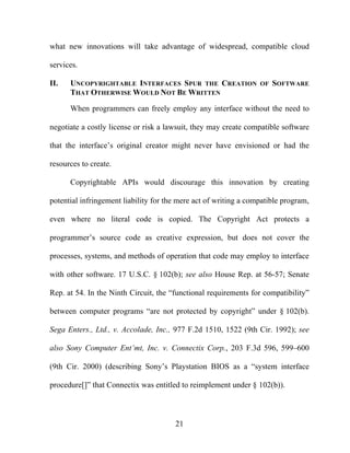 21
what new innovations will take advantage of widespread, compatible cloud
services.
II. UNCOPYRIGHTABLE INTERFACES SPUR THE CREATION OF SOFTWARE
THAT OTHERWISE WOULD NOT BE WRITTEN
When programmers can freely employ any interface without the need to
negotiate a costly license or risk a lawsuit, they may create compatible software
that the interface’s original creator might never have envisioned or had the
resources to create.
Copyrightable APIs would discourage this innovation by creating
potential infringement liability for the mere act of writing a compatible program,
even where no literal code is copied. The Copyright Act protects a
programmer’s source code as creative expression, but does not cover the
processes, systems, and methods of operation that code may employ to interface
with other software. 17 U.S.C. § 102(b); see also House Rep. at 56-57; Senate
Rep. at 54. In the Ninth Circuit, the “functional requirements for compatibility”
between computer programs “are not protected by copyright” under § 102(b).
Sega Enters., Ltd., v. Accolade, Inc., 977 F.2d 1510, 1522 (9th Cir. 1992); see
also Sony Computer Ent’mt, Inc. v. Connectix Corp., 203 F.3d 596, 599–600
(9th Cir. 2000) (describing Sony’s Playstation BIOS as a “system interface
procedure[]” that Connectix was entitled to reimplement under § 102(b)).
 