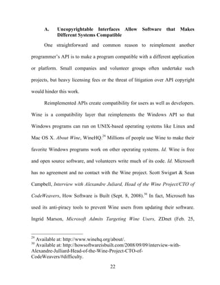 22
A. Uncopyrightable Interfaces Allow Software that Makes
Different Systems Compatible
One straightforward and common reason to reimplement another
programmer’s API is to make a program compatible with a different application
or platform. Small companies and volunteer groups often undertake such
projects, but heavy licensing fees or the threat of litigation over API copyright
would hinder this work.
Reimplemented APIs create compatibility for users as well as developers.
Wine is a compatibility layer that reimplements the Windows API so that
Windows programs can run on UNIX-based operating systems like Linux and
Mac OS X. About Wine, WineHQ.29
Millions of people use Wine to make their
favorite Windows programs work on other operating systems. Id. Wine is free
and open source software, and volunteers write much of its code. Id. Microsoft
has no agreement and no contact with the Wine project. Scott Swigart & Sean
Campbell, Interview with Alexandre Juliard, Head of the Wine Project/CTO of
CodeWeavers, How Software is Built (Sept. 8, 2008).30
In fact, Microsoft has
used its anti-piracy tools to prevent Wine users from updating their software.
Ingrid Marson, Microsoft Admits Targeting Wine Users, ZDnet (Feb. 25,
29
Available at: http://www.winehq.org/about/.
30
Available at: http://howsoftwareisbuilt.com/2008/09/09/interview-with-
Alexandre-Julliard-Head-of-the-Wine-Project-CTO-of-
CodeWeavers/#difficulty.
 