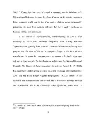 23
2005).31
If copyright law gave Microsoft a monopoly on the Windows API,
Microsoft could demand licensing fees from Wine, or sue for statutory damages.
Either outcome might lead to the Wine project shutting down permanently,
preventing its users from running software they have legally purchased or
licensed on their own computers.
In the context of supercomputers, reimplementing an API is often
necessary to make new hardware compatible with existing software.
Supercomputers typically have unusual, custom-built hardware reflecting their
purpose and the state of the art in computer design at the time of their
manufacture. In order for supercomputers to operate effectively, they need
software written specially for their hardware architecture. See National Research
Council, The Future of Supercomputing: An Interim Report 4, 17 (2003).
Supercomputer vendors create specially tuned and optimized implementations of
APIs like the Basic Linear Algebra Subprograms (BLAS) library so that
scientists and mathematicians can use the API to write code for their research
and experiments. See BLAS Frequently Asked Questions, Netlib (Jul. 25,
31
Available at: http://www.zdnet.com/microsoft-admits-targeting-wine-users-
3039189180/.
 