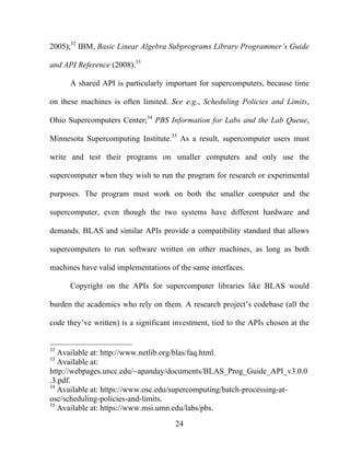 24
2005);32
IBM, Basic Linear Algebra Subprograms Library Programmer’s Guide
and API Reference (2008).33
A shared API is particularly important for supercomputers, because time
on these machines is often limited. See e.g., Scheduling Policies and Limits,
Ohio Supercomputers Center;34
PBS Information for Labs and the Lab Queue,
Minnesota Supercomputing Institute.35
As a result, supercomputer users must
write and test their programs on smaller computers and only use the
supercomputer when they wish to run the program for research or experimental
purposes. The program must work on both the smaller computer and the
supercomputer, even though the two systems have different hardware and
demands. BLAS and similar APIs provide a compatibility standard that allows
supercomputers to run software written on other machines, as long as both
machines have valid implementations of the same interfaces.
Copyright on the APIs for supercomputer libraries like BLAS would
burden the academics who rely on them. A research project’s codebase (all the
code they’ve written) is a significant investment, tied to the APIs chosen at the
32
Available at: http://www.netlib.org/blas/faq.html.
33
Available at:
http://webpages.uncc.edu/~apanday/documents/BLAS_Prog_Guide_API_v3.0.0
.3.pdf.
34
Available at: https://www.osc.edu/supercomputing/batch-processing-at-
osc/scheduling-policies-and-limits.
35
Available at: https://www.msi.umn.edu/labs/pbs.
 