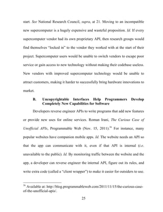 25
start. See National Research Council, supra, at 21. Moving to an incompatible
new supercomputer is a hugely expensive and wasteful proposition. Id. If every
supercomputer vendor had its own proprietary API, then research groups would
find themselves “locked in” to the vendor they worked with at the start of their
project. Supercomputer users would be unable to switch vendors to escape poor
service or gain access to new technology without making their codebase useless.
New vendors with improved supercomputer technology would be unable to
attract customers, making it harder to successfully bring hardware innovations to
market.
B. Uncopyrightable Interfaces Help Programmers Develop
Completely New Capabilities for Software
Developers reverse engineer APIs to write programs that add new features
or provide new uses for online services. Roman Irani, The Curious Case of
Unofficial APIs, Programmable Web (Nov. 15, 2011).36
For instance, many
popular websites have companion mobile apps. Id. The website needs an API so
that the app can communicate with it, even if that API is internal (i.e.
unavailable to the public). Id. By monitoring traffic between the website and the
app, a developer can reverse engineer the internal API, figure out its rules, and
write extra code (called a “client wrapper”) to make it easier for outsiders to use.
36
Available at: http://blog.programmableweb.com/2011/11/15/the-curious-case-
of-the-unofficial-apis/.
 