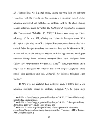 26
Id. If the unofficial API is posted online, anyone can write their own software
compatible with the website. Id. For instance, a programmer named Mislav
Marohnić discovered and published an unofficial API for the photo sharing
service Instagram. Adam DuVander, The Full-featured, Unpublished Instagram
API, Programmable Web (Dec. 15, 2010).37
Software soon sprang up to take
advantage of the new API, offering new options to Instagram users. Web
developers began using the API to integrate Instagram photos into the sites they
created. When Instagram saw how much demand there was for Marohnić’s API,
it launched an official Instagram external API that app and web developers
could use directly. Adam DuVander, Instagram Shuts Down Developers, Plans
Official API, Programmable Web (Jan. 12, 2011).38
Today, organizations of all
stripes use the Instagram API to feature their members’ photography and share
photos with customers and fans. Instagram for Business, Instagram Help
Center.39
If APIs were not excluded from protection under § 102(b), then when
Marohnić publically posted his unofficial Instagram API, he would have
37
Available at: http://blog.programmableweb.com/2010/12/15/the-full-featured-
unpublished-instagram-api.
38
Available at: http://blog.programmableweb.com/2011/01/12/instagram-shuts-
down-third-party-developers-plans-official-api.
39
Available at: http://help.instagram.com/customer/portal/articles/95806-
examples-of-how-brands-are-using-instagram (select “Examples of How Brands
Are Using Instagram”).
 