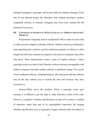 27
infringed Instagram’s copyright, and become liable for statutory damages. If the
fear of suit deterred people like Marohnić from helping developers produce
compatible software or websites, Instagram may never have realized the full
potential of its service.
III. COPYRIGHT IN INTERFACES WOULD CREATE AN “ORPHAN SOFTWARE”
PROBLEM
Programmers frequently need to reimplement APIs in order to access data
or other resources trapped in obsolete software. Software creators go bankrupt or
stop supporting their creations, and the intellectual property in software is often
bought and sold when startups are acquired or divisions of companies spin off or
shut down. These characteristics create a class of “orphan software”, whose
copyright owners are hard to find. Obsolete software becomes incompatible with
modern computers and other modern software as platforms change. For owners
of now-orphaned software, reimplementing an API associated with that software
may be the only realistic way to reclaim the time and resources they have
invested in it.
Section 102(b) solves this problem. When a copyright owner goes
missing, it is difficult to get the right to make derivative works of the code.
However, a program’s interface specifications are part of its system or method
of operation, rather than part of its copyrightable expression. By keeping
interface specifications free of copyright, Congress allowed other developers to
 