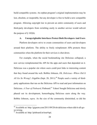28
build compatible systems. An orphan program’s original implementation may be
lost, obsolete, or inoperable, but any developer is free to build a new compatible
program. Allowing copyright law to prevent an entire community of users and
third-party developers from switching easily to another service would subvert
the purpose of § 102(b).
A. Uncopyrightable Interfaces Protect Both Developers And Users
Platform developers strive to create communities of users and developers
around their platform. The ability to freely reimplement APIs protects these
communities when the platform for their services is shut down.
For example, when the social bookmarking site Delicious collapsed, a
new service reimplemented the API for the apps and users that depended on it.
Delicious was a popular site where users could post links to interesting content
that they found around the web. Bobbie Johnson, Oh, Delicious—Where Did It
All Go So Wrong?, GigaOm (Sept. 28, 2011).40
People used a variety of third-
party applications that ran on the Delicious API to read and post information on
Delicious. A Tour of Pinboard, Pinboard.41
Yahoo! bought Delicious and slowly
phased out its development, hemorrhaging Delicious users along the way.
Bobbie Johnson, supra. As the size of the community diminished, so did the
40
Available at: http://gigaom.com/2011/09/28/oh-delicious-where-did-it-all-go-
so-wrong.
41
Available at: http://pinboard.in/tour#api.
 