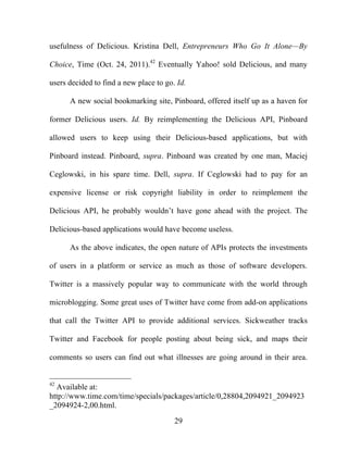 29
usefulness of Delicious. Kristina Dell, Entrepreneurs Who Go It Alone—By
Choice, Time (Oct. 24, 2011).42
Eventually Yahoo! sold Delicious, and many
users decided to find a new place to go. Id.
A new social bookmarking site, Pinboard, offered itself up as a haven for
former Delicious users. Id. By reimplementing the Delicious API, Pinboard
allowed users to keep using their Delicious-based applications, but with
Pinboard instead. Pinboard, supra. Pinboard was created by one man, Maciej
Ceglowski, in his spare time. Dell, supra. If Ceglowski had to pay for an
expensive license or risk copyright liability in order to reimplement the
Delicious API, he probably wouldn’t have gone ahead with the project. The
Delicious-based applications would have become useless.
As the above indicates, the open nature of APIs protects the investments
of users in a platform or service as much as those of software developers.
Twitter is a massively popular way to communicate with the world through
microblogging. Some great uses of Twitter have come from add-on applications
that call the Twitter API to provide additional services. Sickweather tracks
Twitter and Facebook for people posting about being sick, and maps their
comments so users can find out what illnesses are going around in their area.
42
Available at:
http://www.time.com/time/specials/packages/article/0,28804,2094921_2094923
_2094924-2,00.html.
 