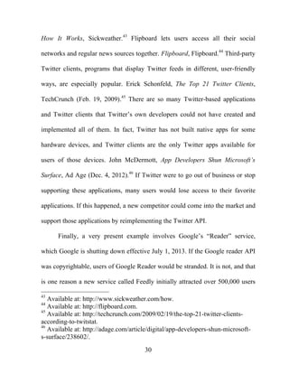 30
How It Works, Sickweather.43
Flipboard lets users access all their social
networks and regular news sources together. Flipboard, Flipboard.44
Third-party
Twitter clients, programs that display Twitter feeds in different, user-friendly
ways, are especially popular. Erick Schonfeld, The Top 21 Twitter Clients,
TechCrunch (Feb. 19, 2009).45
There are so many Twitter-based applications
and Twitter clients that Twitter’s own developers could not have created and
implemented all of them. In fact, Twitter has not built native apps for some
hardware devices, and Twitter clients are the only Twitter apps available for
users of those devices. John McDermott, App Developers Shun Microsoft’s
Surface, Ad Age (Dec. 4, 2012).46
If Twitter were to go out of business or stop
supporting these applications, many users would lose access to their favorite
applications. If this happened, a new competitor could come into the market and
support those applications by reimplementing the Twitter API.
Finally, a very present example involves Google’s “Reader” service,
which Google is shutting down effective July 1, 2013. If the Google reader API
was copyrightable, users of Google Reader would be stranded. It is not, and that
is one reason a new service called Feedly initially attracted over 500,000 users
43
Available at: http://www.sickweather.com/how.
44
Available at: http://flipboard.com.
45
Available at: http://techcrunch.com/2009/02/19/the-top-21-twitter-clients-
according-to-twitstat.
46
Available at: http://adage.com/article/digital/app-developers-shun-microsoft-
s-surface/238602/.
 