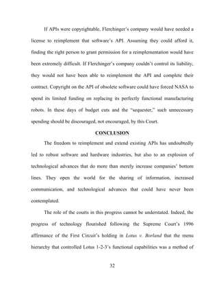 32
If APIs were copyrightable, Flerchinger’s company would have needed a
license to reimplement that software’s API. Assuming they could afford it,
finding the right person to grant permission for a reimplementation would have
been extremely difficult. If Flerchinger’s company couldn’t control its liability,
they would not have been able to reimplement the API and complete their
contract. Copyright on the API of obsolete software could have forced NASA to
spend its limited funding on replacing its perfectly functional manufacturing
robots. In these days of budget cuts and the “sequester,” such unnecessary
spending should be discouraged, not encouraged, by this Court.
CONCLUSION
The freedom to reimplement and extend existing APIs has undoubtedly
led to robust software and hardware industries, but also to an explosion of
technological advances that do more than merely increase companies’ bottom
lines. They open the world for the sharing of information, increased
communication, and technological advances that could have never been
contemplated.
The role of the courts in this progress cannot be understated. Indeed, the
progress of technology flourished following the Supreme Court’s 1996
affirmance of the First Circuit’s holding in Lotus v. Borland that the menu
hierarchy that controlled Lotus 1-2-3’s functional capabilities was a method of
 