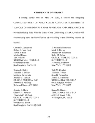34
CERTIFICATE OF SERVICE
I hereby certify that on May 30, 2013, I caused the foregoing
CORRECTED BRIEF OF AMICI CURIAE COMPUTER SCIENTISTS IN
SUPPORT OF DEFENDANT-CROSS APPELLANT AND AFFIRMANCE to
be electronically filed with the Clerk of the Court using CM/ECF, which will
automatically send email notification of such filing to the following counsel of
record:
Christa M. Anderson
Robert A. Van Nest
Steven Hirsch
Michael Kwun
Dan Jackson
KEKER & VAN NEST, LLP
633 Battery Street
San Francisco, CA 94111
Dorian E. Daley
Deborah K. Miller
Matthew Sarboraria
Andrew C. Temkin
ORACLE AMERICA, INC.
500 Oracle Parkway
Redwood Shores, CA 94065
Annette L. Hurst
Gabriel M. Ramsey
Elizabeth C. McBride
ORRICK, HERRINGTON &
SUTCLIFFE LLP
405 Howard Street
San Francisco, CA 94105-2669
E. Joshua Rosenkranz
Mark S. Davies
Andrew D. Silverman
Kelly M. Daley
ORRICK, HERRINGTON &
SUTCLIFFE LLP
51 West 52nd Street
New York, NY 10019
Dale M. Cendali
Diana M. Torres
Sean B. Fernandes
Joshua L. Simmons
KIRKLAND & ELLIS LLP
601 Lexington Avenue
New York, NY 10022
Susan M. Davies
KIRKLAND & ELLIS LLP
655 15th Street, N.W.
Washington, DC 20005
 