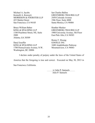 35
Michael A. Jacobs
Kenneth A. Kuwayti
MORRISON & FOERSTER LLP
425 Market Street
San Francisco, CA 94105
Bruce William Baber
KING & SPALDING LLP
1180 Peachtree Street, NE, Suite
2800
Atlanta, GA 30309
Daryl Joseffer
KING & SPALDING LLP
1700 Pennsylvania Avenue, N.W.
Washington, DC 20006
Ian Charles Ballon
GREENBERG TRAURIG LLP
2450 Colorado Avenue
19th Floor, Suite 400E
Santa Monica, CA 90404
Heather Meeker
GREENBERG TRAURIG LLP
1900 University Avenue, 5th Floor
East Palo Alto, CA 94303
Renny F. Hwang
GOOGLE INC.
1600 Amphitheatre Parkway
Mountainview, CA 94043
I declare under penalty of perjury under the laws of the United States of
America that the foregoing is true and correct. Executed on May 30, 2013 in
San Francisco, California.
/s/ Julie P. Samuels
Julie P. Samuels
 