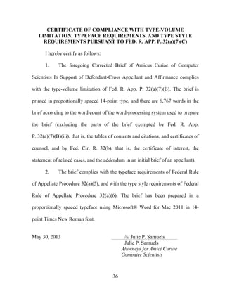 36
CERTIFICATE OF COMPLIANCE WITH TYPE-VOLUME
LIMITATION, TYPEFACE REQUIREMENTS, AND TYPE STYLE
REQUIREMENTS PURSUANT TO FED. R. APP. P. 32(a)(7)(C)
I hereby certify as follows:
1. The foregoing Corrected Brief of Amicus Curiae of Computer
Scientists In Support of Defendant-Cross Appellant and Affirmance complies
with the type-volume limitation of Fed. R. App. P. 32(a)(7)(B). The brief is
printed in proportionally spaced 14-point type, and there are 6,767 words in the
brief according to the word count of the word-processing system used to prepare
the brief (excluding the parts of the brief exempted by Fed. R. App.
P. 32(a)(7)(B)(iii), that is, the tables of contents and citations, and certificates of
counsel, and by Fed. Cir. R. 32(b), that is, the certificate of interest, the
statement of related cases, and the addendum in an initial brief of an appellant).
2. The brief complies with the typeface requirements of Federal Rule
of Appellate Procedure 32(a)(5), and with the type style requirements of Federal
Rule of Appellate Procedure 32(a)(6). The brief has been prepared in a
proportionally spaced typeface using Microsoft® Word for Mac 2011 in 14-
point Times New Roman font.
May 30, 2013 /s/ Julie P. Samuels
Julie P. Samuels
Attorneys for Amici Curiae
Computer Scientists
 