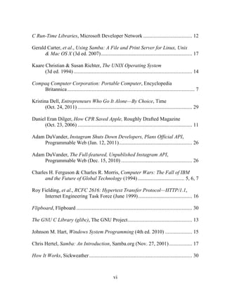 vi
C Run-Time Libraries, Microsoft Developer Network ...................................... 12
Gerald Carter, et al., Using Samba: A File and Print Server for Linux, Unix
& Mac OS X (3d ed. 2007)....................................................................... 17
Kaare Christian & Susan Richter, The UNIX Operating System
(3d ed. 1994) ............................................................................................ 14
Compaq Computer Corporation: Portable Computer, Encyclopedia
Britannica................................................................................................... 7
Kristina Dell, Entrepreneurs Who Go It Alone—By Choice, Time
(Oct. 24, 2011) ......................................................................................... 29
Daniel Eran Dilger, How CPR Saved Apple, Roughly Drafted Magazine
(Oct. 23, 2006) ......................................................................................... 11
Adam DuVander, Instagram Shuts Down Developers, Plans Official API,
Programmable Web (Jan. 12, 2011)......................................................... 26
Adam DuVander, The Full-featured, Unpublished Instagram API,
Programmable Web (Dec. 15, 2010) ....................................................... 26
Charles H. Ferguson & Charles R. Morris, Computer Wars: The Fall of IBM
and the Future of Global Technology (1994) .................................... 5, 6, 7
Roy Fielding, et al., RCFC 2616: Hypertext Transfer Protocol—HTTP/1.1,
Internet Engineering Task Force (June 1999).......................................... 16
Flipboard, Flipboard .......................................................................................... 30
The GNU C Library (glibc), The GNU Project.................................................. 13
Johnson M. Hart, Windows System Programming (4th ed. 2010) ..................... 15
Chris Hertel, Samba: An Introduction, Samba.org (Nov. 27, 2001).................. 17
How It Works, Sickweather................................................................................ 30
 