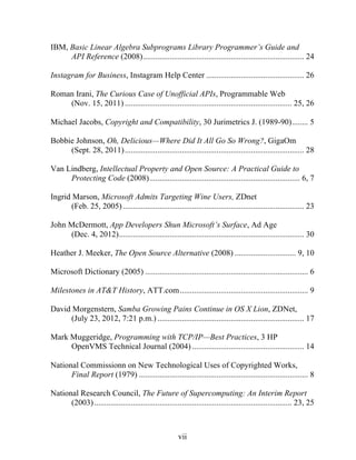 vii
IBM, Basic Linear Algebra Subprograms Library Programmer’s Guide and
API Reference (2008)............................................................................... 24
Instagram for Business, Instagram Help Center ................................................ 26
Roman Irani, The Curious Case of Unofficial APIs, Programmable Web
(Nov. 15, 2011) .................................................................................. 25, 26
Michael Jacobs, Copyright and Compatibility, 30 Jurimetrics J. (1989-90)........ 5
Bobbie Johnson, Oh, Delicious—Where Did It All Go So Wrong?, GigaOm
(Sept. 28, 2011)........................................................................................ 28
Van Lindberg, Intellectual Property and Open Source: A Practical Guide to
Protecting Code (2008).......................................................................... 6, 7
Ingrid Marson, Microsoft Admits Targeting Wine Users, ZDnet
(Feb. 25, 2005)......................................................................................... 23
John McDermott, App Developers Shun Microsoft’s Surface, Ad Age
(Dec. 4, 2012)........................................................................................... 30
Heather J. Meeker, The Open Source Alternative (2008) .............................. 9, 10
Microsoft Dictionary (2005) ................................................................................ 6
Milestones in AT&T History, ATT.com............................................................... 9
David Morgenstern, Samba Growing Pains Continue in OS X Lion, ZDNet,
(July 23, 2012, 7:21 p.m.) ........................................................................ 17
Mark Muggeridge, Programming with TCP/IP—Best Practices, 3 HP
OpenVMS Technical Journal (2004) ....................................................... 14
National Commissionn on New Technological Uses of Copyrighted Works,
Final Report (1979) ................................................................................... 8
National Research Council, The Future of Supercomputing: An Interim Report
(2003)................................................................................................. 23, 25
 