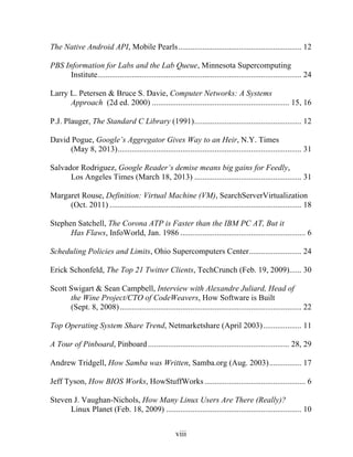viii
The Native Android API, Mobile Pearls............................................................. 12
PBS Information for Labs and the Lab Queue, Minnesota Supercomputing
Institute..................................................................................................... 24
Larry L. Petersen & Bruce S. Davie, Computer Networks: A Systems
Approach (2d ed. 2000) .................................................................... 15, 16
P.J. Plauger, The Standard C Library (1991)..................................................... 12
David Pogue, Google’s Aggregator Gives Way to an Heir, N.Y. Times
(May 8, 2013)........................................................................................... 31
Salvador Rodriguez, Google Reader’s demise means big gains for Feedly,
Los Angeles Times (March 18, 2013) ..................................................... 31
Margaret Rouse, Definition: Virtual Machine (VM), SearchServerVirtualization
(Oct. 2011) ............................................................................................... 18
Stephen Satchell, The Corona ATP is Faster than the IBM PC AT, But it
Has Flaws, InfoWorld, Jan. 1986 .............................................................. 6
Scheduling Policies and Limits, Ohio Supercomputers Center.......................... 24
Erick Schonfeld, The Top 21 Twitter Clients, TechCrunch (Feb. 19, 2009)...... 30
Scott Swigart & Sean Campbell, Interview with Alexandre Juliard, Head of
the Wine Project/CTO of CodeWeavers, How Software is Built
(Sept. 8, 2008).......................................................................................... 22
Top Operating System Share Trend, Netmarketshare (April 2003)................... 11
A Tour of Pinboard, Pinboard...................................................................... 28, 29
Andrew Tridgell, How Samba was Written, Samba.org (Aug. 2003)................ 17
Jeff Tyson, How BIOS Works, HowStuffWorks.................................................. 6
Steven J. Vaughan-Nichols, How Many Linux Users Are There (Really)?
Linux Planet (Feb. 18, 2009) ................................................................... 10
 