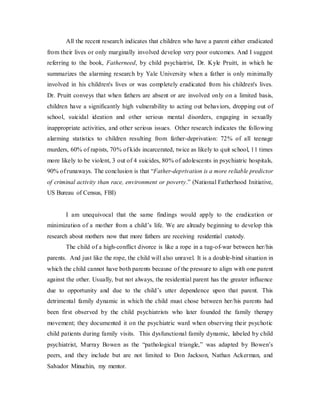 All the recent research indicates that children who have a parent either eradicated
from their lives or only marginally involved develop very poor outcomes. And I suggest
referring to the book, Fatherneed, by child psychiatrist, Dr. Kyle Pruitt, in which he
summarizes the alarming research by Yale University when a father is only minimally
involved in his children's lives or was completely eradicated from his children's lives.
Dr. Pruitt conveys that when fathers are absent or are involved only on a limited basis,
children have a significantly high vulnerability to acting out behaviors, dropping out of
school, suicidal ideation and other serious mental disorders, engaging in sexually
inappropriate activities, and other serious issues. Other research indicates the following
alarming statistics to children resulting from father-deprivation: 72% of all teenage
murders, 60% of rapists, 70% of kids incarcerated, twice as likely to quit school, 11 times
more likely to be violent, 3 out of 4 suicides, 80% of adolescents in psychiatric hospitals,
90% of runaways. The conclusion is that “Father-deprivation is a more reliable predictor
of criminal activity than race, environment or poverty.” (National Fatherhood Initiative,
US Bureau of Census, FBI)
I am unequivocal that the same findings would apply to the eradication or
minimization of a mother from a child’s life. We are already beginning to develop this
research about mothers now that more fathers are receiving residential custody.
The child of a high-conflict divorce is like a rope in a tug-of-war between her/his
parents. And just like the rope, the child will also unravel. It is a double-bind situation in
which the child cannot have both parents because of the pressure to align with one parent
against the other. Usually, but not always, the residential parent has the greater influence
due to opportunity and due to the child’s utter dependence upon that parent. This
detrimental family dynamic in which the child must chose between her/his parents had
been first observed by the child psychiatrists who later founded the family therapy
movement; they documented it on the psychiatric ward when observing their psychotic
child patients during family visits. This dysfunctional family dynamic, labeled by child
psychiatrist, Murray Bowen as the “pathological triangle,” was adapted by Bowen’s
peers, and they include but are not limited to Don Jackson, Nathan Ackerman, and
Salvador Minuchin, my mentor.
 