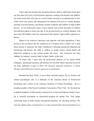 I have taken the position that alienating behavior leads to child abuse based upon
my forty-three (43) years of professional experience working with families and children,
my initial twenty-four (24) years as a social worker and then as an administrator in New
York's foster care system, and subsequently for nineteen (19) years as a family therapist
currently in private practice, specifically focused on parents and children of high-conflict
divorce. In my professional career, I have worked with several thousands of children
who had been placed in foster care and, in my private practice as a family therapist, with
more than 500 children who have experienced their parents’ high-conflict separation or
divorce.
Based on my extensive experience and expertise with these populations, I have
arrived at the conclusion that the eradication of a fit parent from a child’s life is child
abuse because it minimizes the child’s likelihood of obtaining optimal development and
functioning and because the child is unlikely to escape serious mental health and
behavioral symptoms in the coming months and years. This conclusion has been
validated by extensive research which be listed shortly in this brief.
To begin with, I quote here the professional opinions of my mental health
colleagues, matrimonial attorneys, and attorneys for the child whom I had interviewed for
my book, published in April of 2012, The Parental Alienation Syndrome: A Family
Therapy and Collaborative Systems Approach to Amelioration.
Raymond Havlicek, Ph.D., is one of these esteemed experts. He is a forensic and
clinical psychologist who is a Diplomat of the American Board of Professional
Psychology and a Fellow at the American Academy of Clinical Psychology. He is a
founding member of the Parent Coordinator Association of New York. Dr. Havlicek has
completed hundreds of child custody evaluations for County and Supreme Family Courts.
He is currently developing an educational program for upstate New York judges
concerning issues of child custody and parental alienation. Dr. Havlicek asserted, “The
trust that children place in both parents is to their mental health what the foundation is to
 